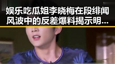 娱乐吃瓜姐李晓梅在段绯闻风波中的反差爆料揭示明星与网红关系的真相