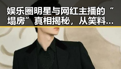 娱乐圈明星与网红主播的“塌房”真相揭秘，从笑料到力量的双重面貌