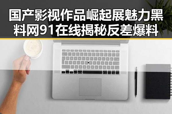 国产影视作品崛起展魅力黑料网91在线揭秘反差爆料